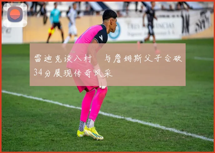 雷迪克谈八村塁与詹姆斯父子合砍34分展现传奇风采