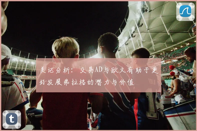 美记分析：交易AD与欧文有助于更好发展弗拉格的潜力与价值