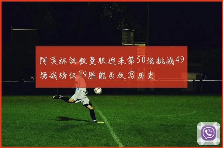阿莫林执教曼联迎来第50场挑战49场战绩仅19胜能否改写历史