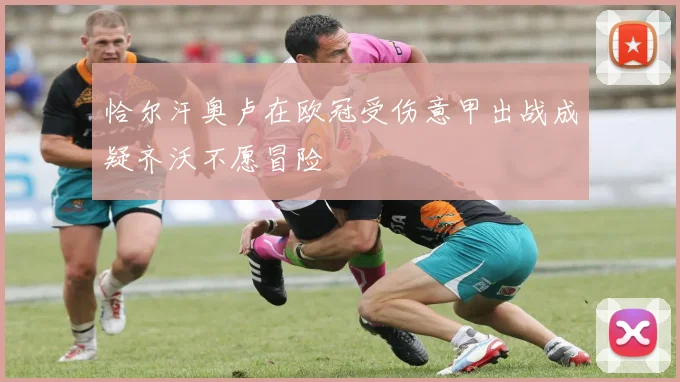 恰尔汗奥卢在欧冠受伤意甲出战成疑齐沃不愿冒险