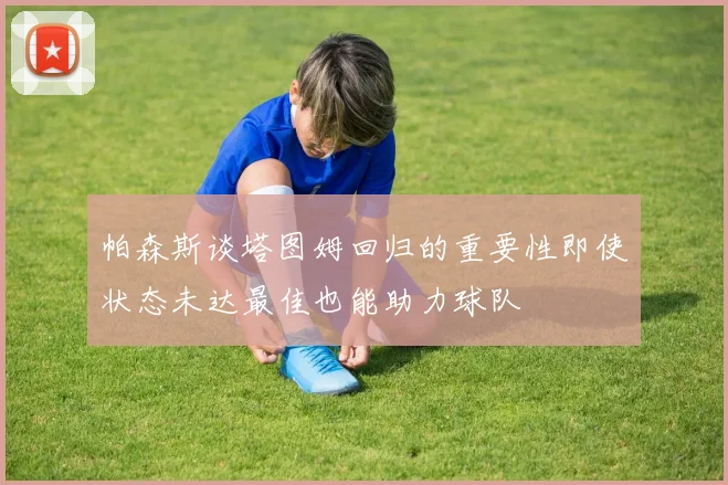 帕森斯谈塔图姆回归的重要性即使状态未达最佳也能助力球队