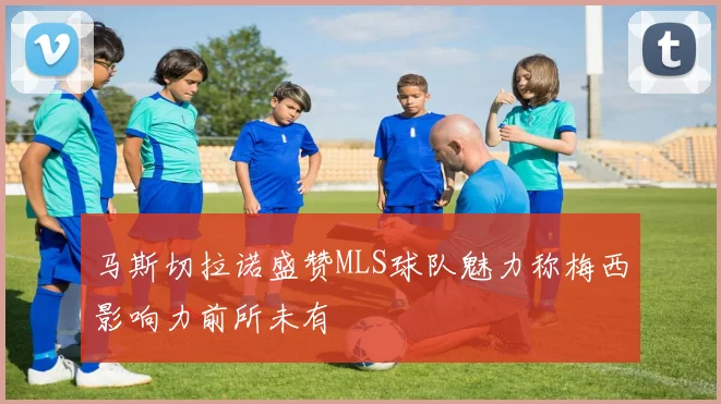 马斯切拉诺盛赞MLS球队魅力称梅西影响力前所未有