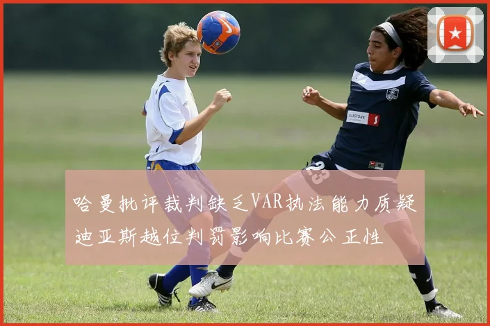 哈曼批评裁判缺乏VAR执法能力质疑迪亚斯越位判罚影响比赛公正性