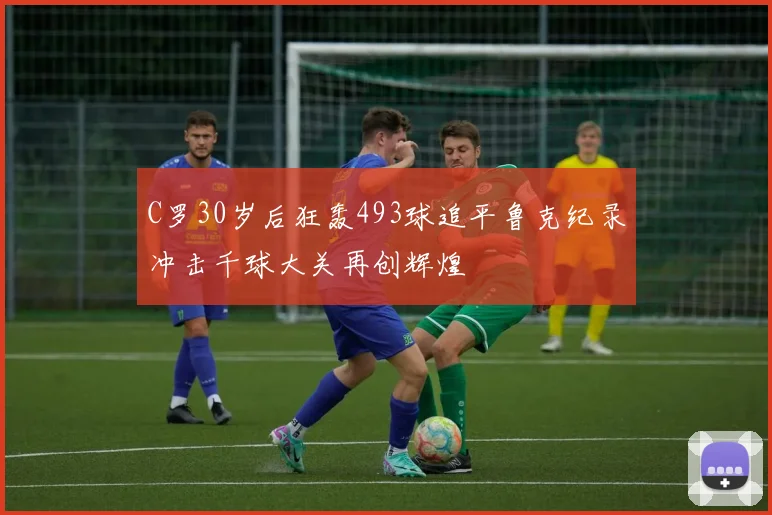C罗30岁后狂轰493球追平鲁克纪录冲击千球大关再创辉煌