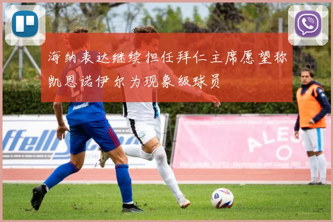 海纳表达继续担任拜仁主席愿望称凯恩诺伊尔为现象级球员