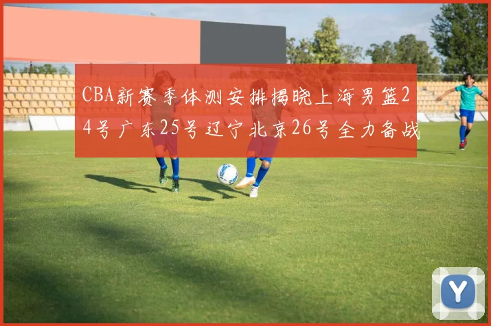 CBA新赛季体测安排揭晓上海男篮24号广东25号辽宁北京26号全力备战