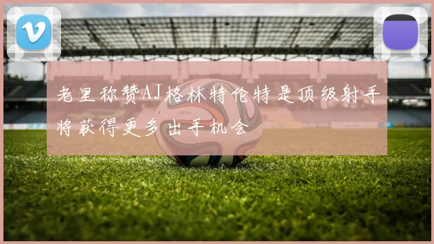 老里称赞AJ格林特伦特是顶级射手将获得更多出手机会