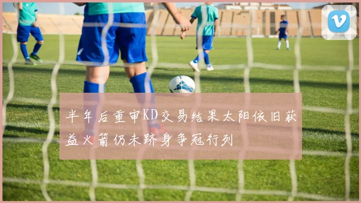半年后重审KD交易结果太阳依旧获益火箭仍未跻身争冠行列