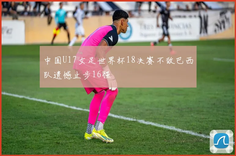 中国U17女足世界杯18决赛不敌巴西队遗憾止步16强