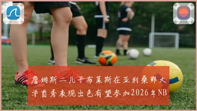 詹姆斯二儿子布莱斯在亚利桑那大学首秀表现出色有望参加2026年NBA选秀