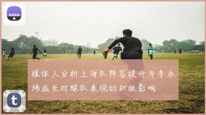 媒体人分析上海队阵容提升与李永炜成长对球队表现的积极影响