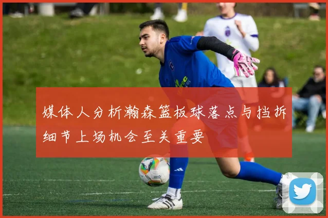 媒体人分析瀚森篮板球落点与挡拆细节上场机会至关重要