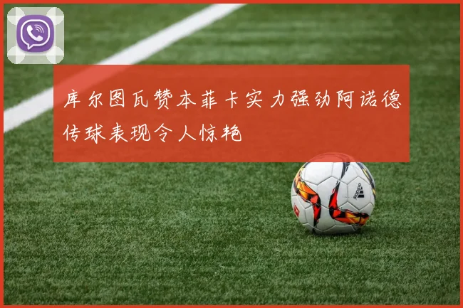 库尔图瓦赞本菲卡实力强劲阿诺德传球表现令人惊艳