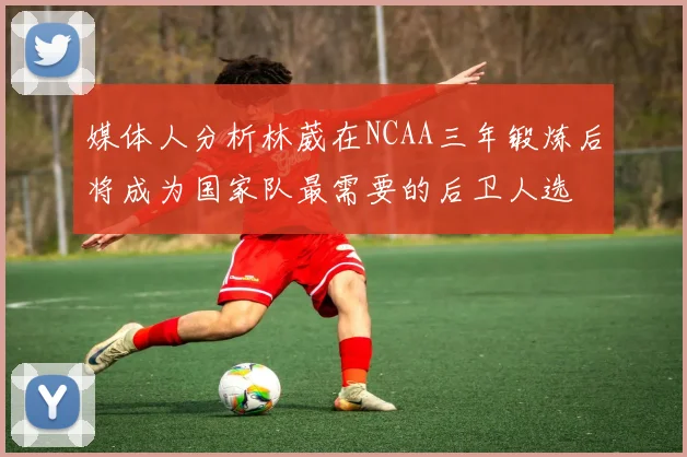 媒体人分析林葳在NCAA三年锻炼后将成为国家队最需要的后卫人选